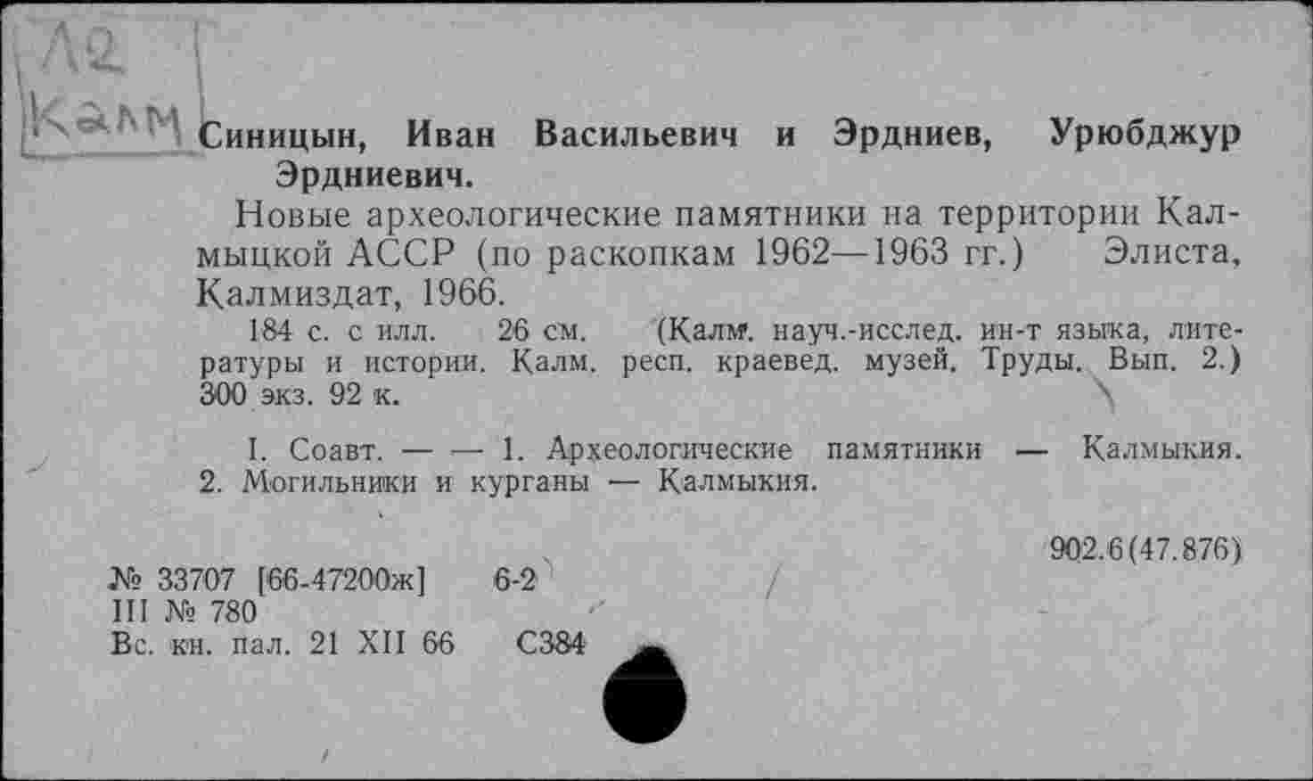 ﻿Синицын, Иван Васильевич и Эрдниев, Урюбджур Эрдниевич.
Новые археологические памятники на территории Калмыцкой АССР (по раскопкам 1962—1963 гг. ) Элиста, Калмиздат, 1966.
184 с. с илл. 26 см. (Калм*, науч.-исслед. ин-т языка, литературы и истории. Калм. респ. краевед, музей. Труды. Вып. 2.) 300 экз. 92 к.	К
I. Соавт. — — 1. Археологические памятники — Калмыкия.
2. Могильники и курганы — Калмыкия.
№ 33707 [66-47200ж]
III № 780
Вс. кн. пал. 21 XII 66
6-2
902.6(47.876)’
С384